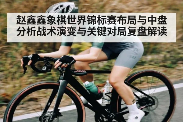 赵鑫鑫象棋世界锦标赛布局与中盘分析战术演变与关键对局复盘解读
